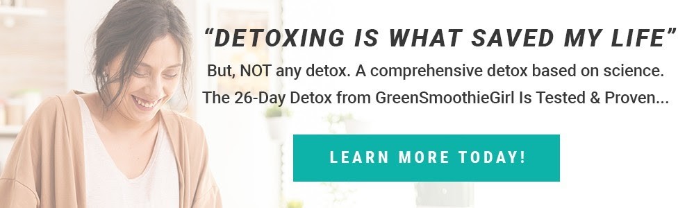 Detoxing is what saved my life. but not any detox. A comprehensive detox based on science. The 26-Day detox from GreenSmoothieGirl is tested & proven. learn more today!