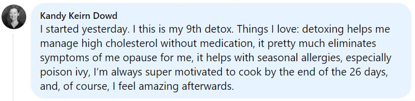 Kandy Keirn Dowd: This is my 9th detox. I love that detoxing helps manage high cholesterol, helps with seasonal allergies and I feel amazing afterwards.