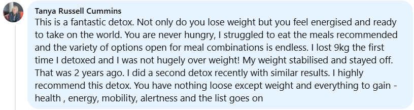 This is a fantastic detox. Not only do you lose weight but you feel energised and ready to take on the world. You are never hungry, I never struggled to eat the meals recommended and the variety of options open for meal combinations is endless. I lost 9kg the first time I detoxed and I was not hugely over weight! My weight stabilised and stayed off. That was 2 years ago. I did a second detox recently with similar results. I highly recommend this detox. You have nothing to lose except weight and everything to gain - health, energy, mobility, alertness and the list goes on.