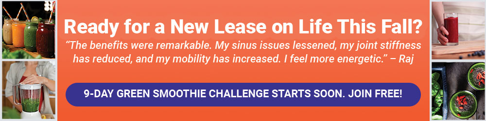 Ready for a New Lease on Life This Fall? "The benefits were remarkable. My sinus issues lessened, my joint stiffness has reduced, and my mobility has increased. I feel more energetic." - Raj 9-Day Green Smoothie Challenge Starts Soon. Join FREE!